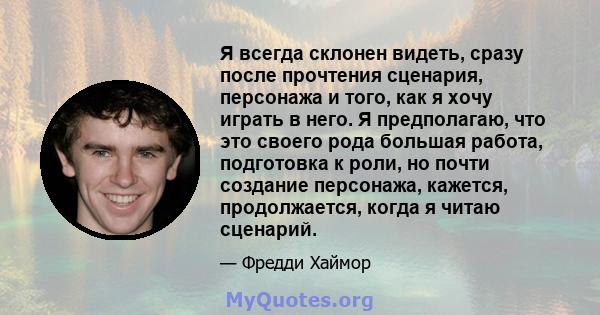 Я всегда склонен видеть, сразу после прочтения сценария, персонажа и того, как я хочу играть в него. Я предполагаю, что это своего рода большая работа, подготовка к роли, но почти создание персонажа, кажется,