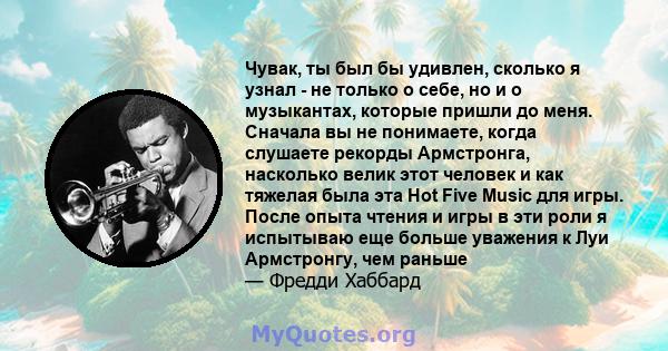 Чувак, ты был бы удивлен, сколько я узнал - не только о себе, но и о музыкантах, которые пришли до меня. Сначала вы не понимаете, когда слушаете рекорды Армстронга, насколько велик этот человек и как тяжелая была эта