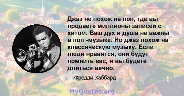 Джаз не похож на поп, где вы продаете миллионы записей с хитом. Ваш дух и душа не важны в поп -музыке. Но джаз похож на классическую музыку. Если люди нравятся, они будут помнить вас, и вы будете длиться вечно.