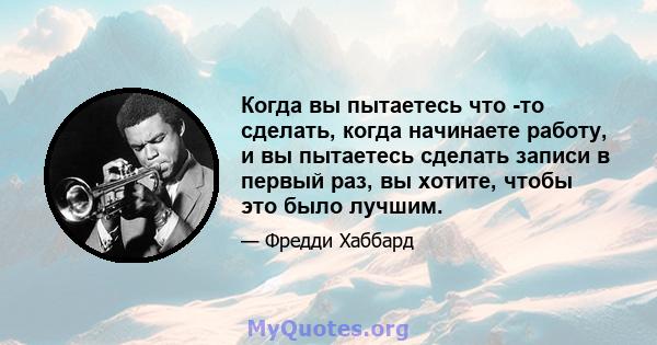 Когда вы пытаетесь что -то сделать, когда начинаете работу, и вы пытаетесь сделать записи в первый раз, вы хотите, чтобы это было лучшим.