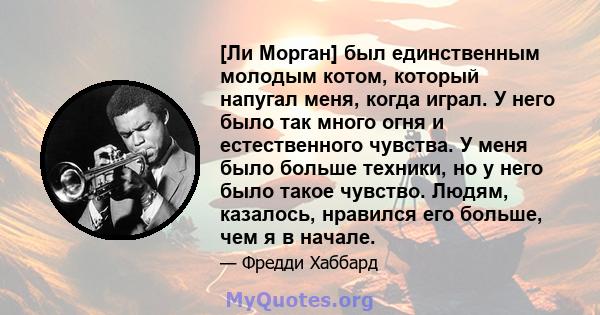 [Ли Морган] был единственным молодым котом, который напугал меня, когда играл. У него было так много огня и естественного чувства. У меня было больше техники, но у него было такое чувство. Людям, казалось, нравился его