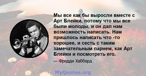 Мы все как бы выросли вместе с Арт Блейки, потому что мы все были молоды, и он дал нам возможность написать. Нам пришлось написать что -то хорошее, и сесть с таким замечательным парнем, как Арт Блейки и посмотреть его.