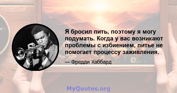 Я бросил пить, поэтому я могу подумать. Когда у вас возникают проблемы с избиением, питье не помогает процессу заживления.