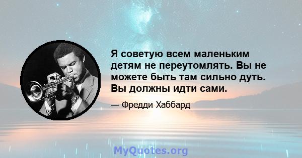 Я советую всем маленьким детям не переутомлять. Вы не можете быть там сильно дуть. Вы должны идти сами.