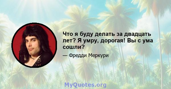 Что я буду делать за двадцать лет? Я умру, дорогая! Вы с ума сошли?