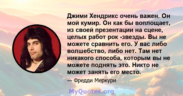 Джими Хендрикс очень важен. Он мой кумир. Он как бы воплощает, из своей презентации на сцене, целых работ рок -звезды. Вы не можете сравнить его. У вас либо волшебство, либо нет. Там нет никакого способа, которым вы не