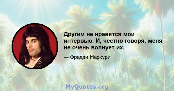 Другим не нравятся мои интервью. И, честно говоря, меня не очень волнует их.