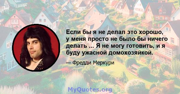 Если бы я не делал это хорошо, у меня просто не было бы ничего делать ... Я не могу готовить, и я буду ужасной домохозяйкой.