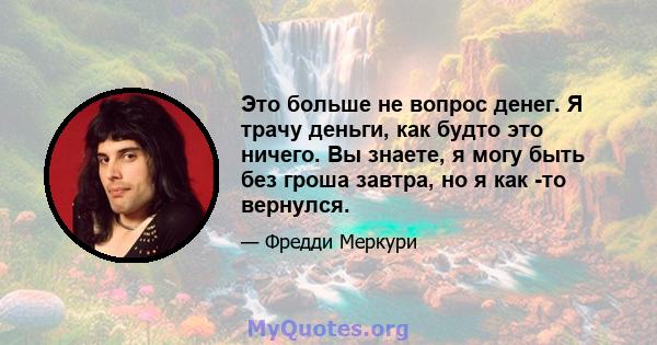 Это больше не вопрос денег. Я трачу деньги, как будто это ничего. Вы знаете, я могу быть без гроша завтра, но я как -то вернулся.