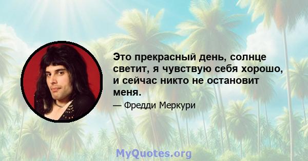 Это прекрасный день, солнце светит, я чувствую себя хорошо, и сейчас никто не остановит меня.