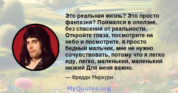 Это реальная жизнь? Это просто фантазия? Поймался в оползне, без спасения от реальности. Откройте глаза, посмотрите на небо и посмотрите, я просто бедный мальчик, мне не нужно сочувствовать, потому что я легко иду,