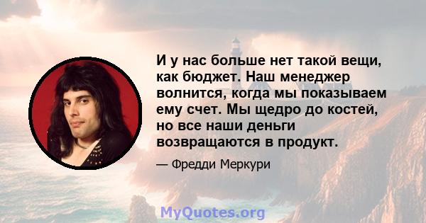 И у нас больше нет такой вещи, как бюджет. Наш менеджер волнится, когда мы показываем ему счет. Мы щедро до костей, но все наши деньги возвращаются в продукт.