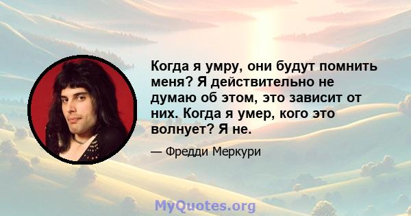 Когда я умру, они будут помнить меня? Я действительно не думаю об этом, это зависит от них. Когда я умер, кого это волнует? Я не.