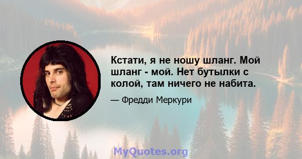 Кстати, я не ношу шланг. Мой шланг - мой. Нет бутылки с колой, там ничего не набита.