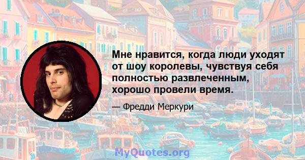 Мне нравится, когда люди уходят от шоу королевы, чувствуя себя полностью развлеченным, хорошо провели время.