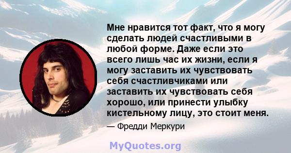 Мне нравится тот факт, что я могу сделать людей счастливыми в любой форме. Даже если это всего лишь час их жизни, если я могу заставить их чувствовать себя счастливчиками или заставить их чувствовать себя хорошо, или