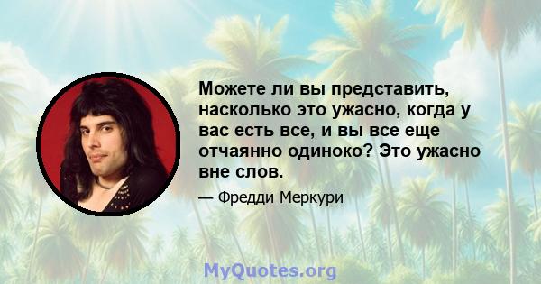 Можете ли вы представить, насколько это ужасно, когда у вас есть все, и вы все еще отчаянно одиноко? Это ужасно вне слов.