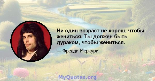 Ни один возраст не хорош, чтобы жениться. Ты должен быть дураком, чтобы жениться.