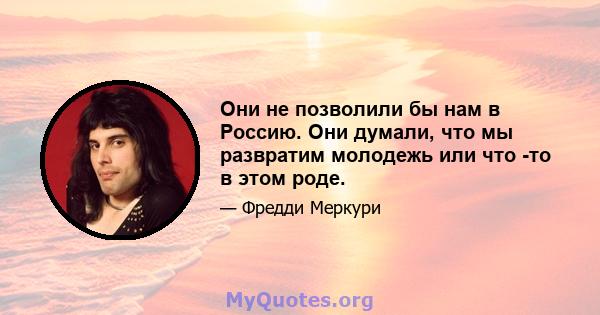 Они не позволили бы нам в Россию. Они думали, что мы развратим молодежь или что -то в этом роде.