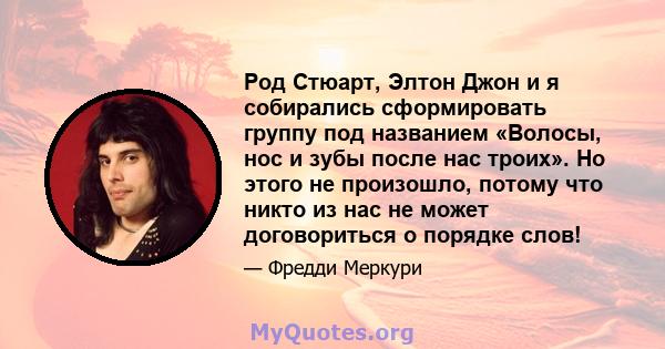 Род Стюарт, Элтон Джон и я собирались сформировать группу под названием «Волосы, нос и зубы после нас троих». Но этого не произошло, потому что никто из нас не может договориться о порядке слов!