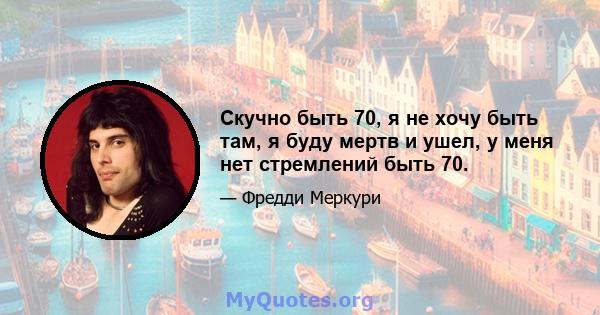 Скучно быть 70, я не хочу быть там, я буду мертв и ушел, у меня нет стремлений быть 70.