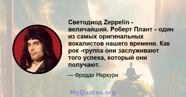 Светодиод Zeppelin - величайший. Роберт Плант - один из самых оригинальных вокалистов нашего времени. Как рок -группа они заслуживают того успеха, который они получают.