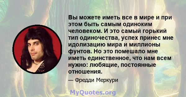 Вы можете иметь все в мире и при этом быть самым одиноким человеком. И это самый горький тип одиночества, успех принес мне идолизацию мира и миллионы фунтов. Но это помешало мне иметь единственное, что нам всем нужно: