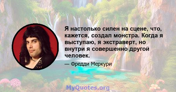 Я настолько силен на сцене, что, кажется, создал монстра. Когда я выступаю, я экстраверт, но внутри я совершенно другой человек.