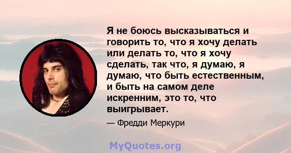 Я не боюсь высказываться и говорить то, что я хочу делать или делать то, что я хочу сделать, так что, я думаю, я думаю, что быть естественным, и быть на самом деле искренним, это то, что выигрывает.