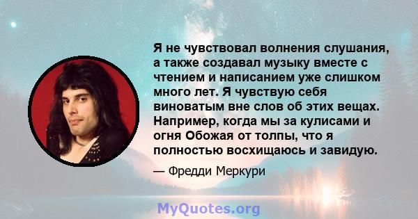 Я не чувствовал волнения слушания, а также создавал музыку вместе с чтением и написанием уже слишком много лет. Я чувствую себя виноватым вне слов об этих вещах. Например, когда мы за кулисами и огня Обожая от толпы,