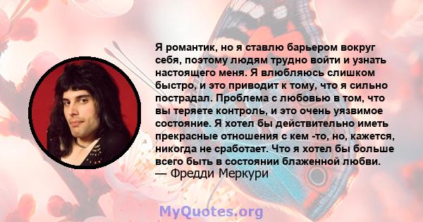 Я романтик, но я ставлю барьером вокруг себя, поэтому людям трудно войти и узнать настоящего меня. Я влюбляюсь слишком быстро, и это приводит к тому, что я сильно пострадал. Проблема с любовью в том, что вы теряете