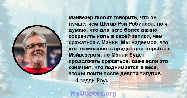 Мэйвезер любит говорить, что он лучше, чем Шугар Рэй Робинсон, но я думаю, что для него более важно сохранить ноль в своей записи, чем сражаться с Мэнни. Мы надеемся, что эта возможность придет для борьбы с Мэйвезером,