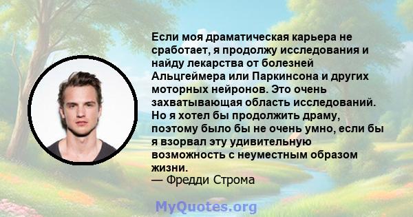 Если моя драматическая карьера не сработает, я продолжу исследования и найду лекарства от болезней Альцгеймера или Паркинсона и других моторных нейронов. Это очень захватывающая область исследований. Но я хотел бы