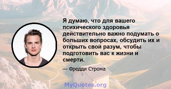 Я думаю, что для вашего психического здоровья действительно важно подумать о больших вопросах, обсудить их и открыть свой разум, чтобы подготовить вас к жизни и смерти.