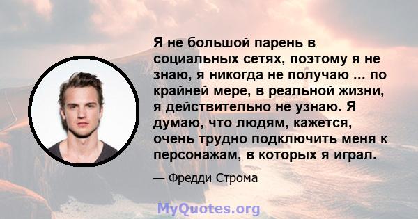 Я не большой парень в социальных сетях, поэтому я не знаю, я никогда не получаю ... по крайней мере, в реальной жизни, я действительно не узнаю. Я думаю, что людям, кажется, очень трудно подключить меня к персонажам, в