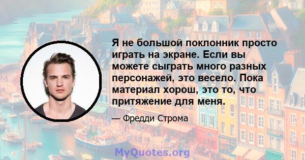 Я не большой поклонник просто играть на экране. Если вы можете сыграть много разных персонажей, это весело. Пока материал хорош, это то, что притяжение для меня.