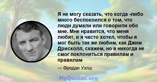 Я не могу сказать, что когда -либо много беспокоился о том, что люди думали или говорили обо мне. Мне нравится, что меня любят, и я часто хотел, чтобы я мог быть так же любим, как Джим Дрисколл, скажем, но я никогда не