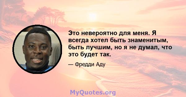 Это невероятно для меня. Я всегда хотел быть знаменитым, быть лучшим, но я не думал, что это будет так.