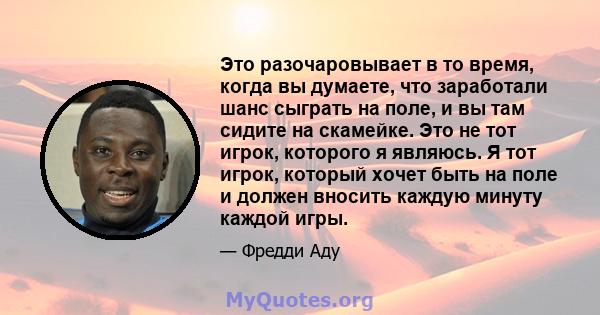 Это разочаровывает в то время, когда вы думаете, что заработали шанс сыграть на поле, и вы там сидите на скамейке. Это не тот игрок, которого я являюсь. Я тот игрок, который хочет быть на поле и должен вносить каждую