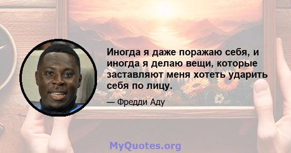 Иногда я даже поражаю себя, и иногда я делаю вещи, которые заставляют меня хотеть ударить себя по лицу.