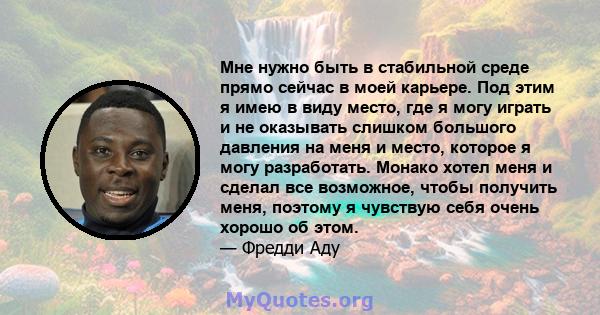 Мне нужно быть в стабильной среде прямо сейчас в моей карьере. Под этим я имею в виду место, где я могу играть и не оказывать слишком большого давления на меня и место, которое я могу разработать. Монако хотел меня и