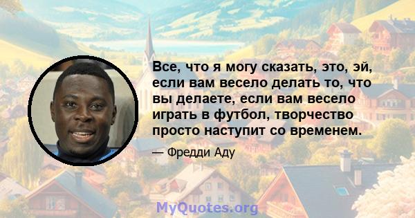 Все, что я могу сказать, это, эй, если вам весело делать то, что вы делаете, если вам весело играть в футбол, творчество просто наступит со временем.