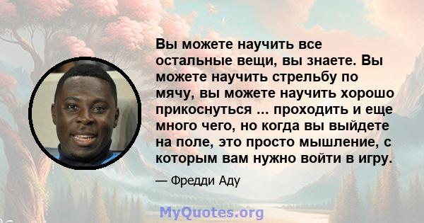 Вы можете научить все остальные вещи, вы знаете. Вы можете научить стрельбу по мячу, вы можете научить хорошо прикоснуться ... проходить и еще много чего, но когда вы выйдете на поле, это просто мышление, с которым вам