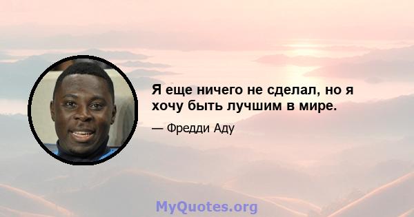 Я еще ничего не сделал, но я хочу быть лучшим в мире.