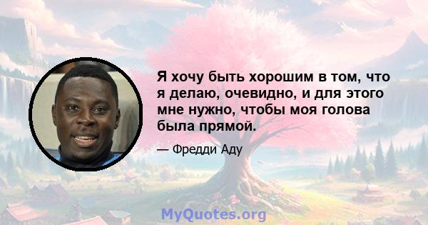 Я хочу быть хорошим в том, что я делаю, очевидно, и для этого мне нужно, чтобы моя голова была прямой.