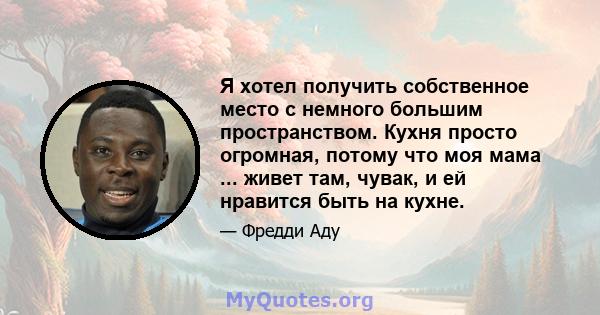 Я хотел получить собственное место с немного большим пространством. Кухня просто огромная, потому что моя мама ... живет там, чувак, и ей нравится быть на кухне.