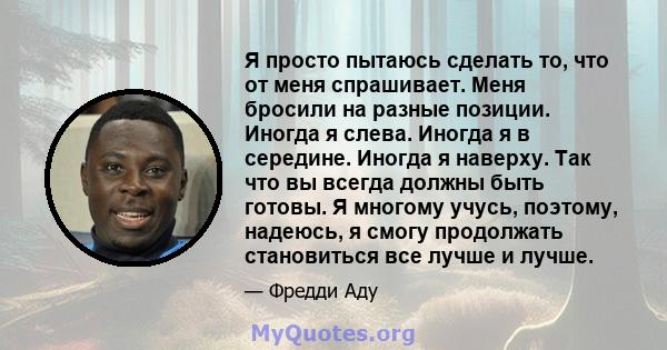 Я просто пытаюсь сделать то, что от меня спрашивает. Меня бросили на разные позиции. Иногда я слева. Иногда я в середине. Иногда я наверху. Так что вы всегда должны быть готовы. Я многому учусь, поэтому, надеюсь, я