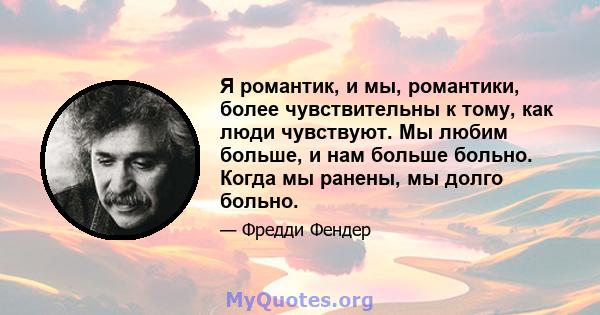 Я романтик, и мы, романтики, более чувствительны к тому, как люди чувствуют. Мы любим больше, и нам больше больно. Когда мы ранены, мы долго больно.