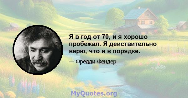 Я в год от 70, и я хорошо пробежал. Я действительно верю, что я в порядке.