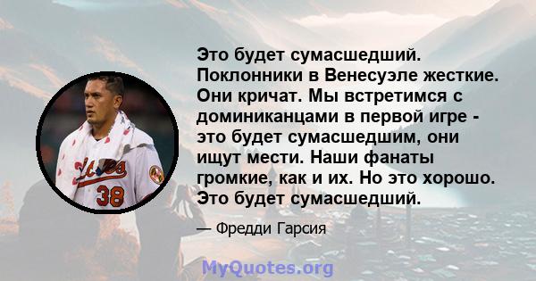 Это будет сумасшедший. Поклонники в Венесуэле жесткие. Они кричат. Мы встретимся с доминиканцами в первой игре - это будет сумасшедшим, они ищут мести. Наши фанаты громкие, как и их. Но это хорошо. Это будет сумасшедший.